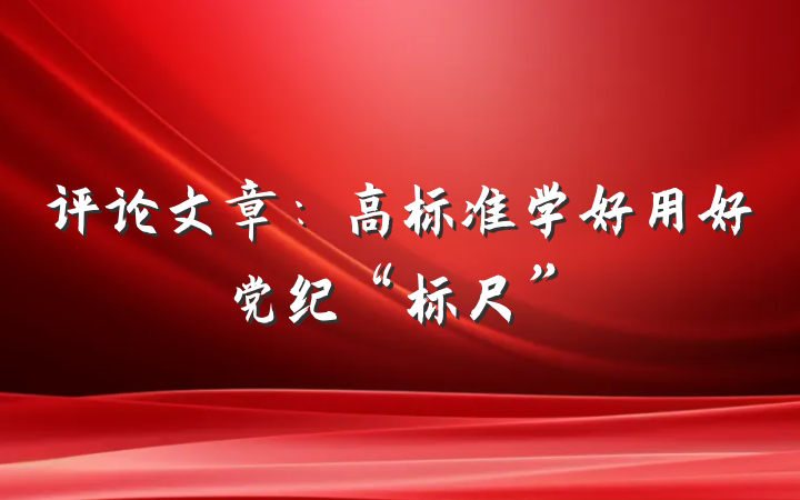 评论文章：高标准学好用好党纪“标尺”