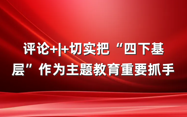 评论 | 切实把“四下基层”作为主题教育重要抓手