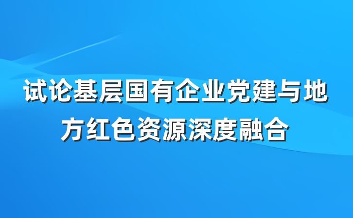 试论基层国有企业党建与地方红色资源深度融合