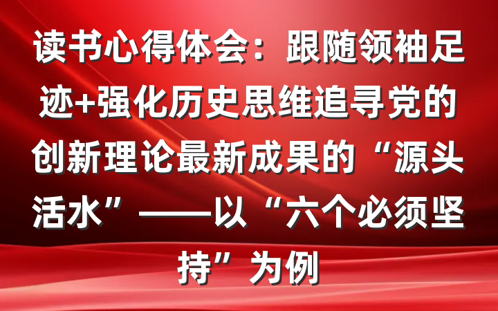 读书心得体会：跟随领袖足迹 强化历史思维追寻党的创新理论最新成果的“源头活水”——以“六个必须坚持”为例