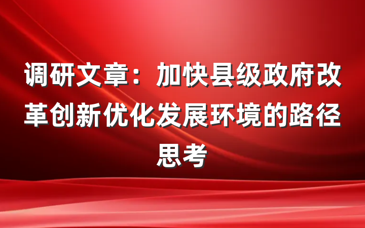调研文章：加快县级政府改革创新优化发展环境的路径思考
