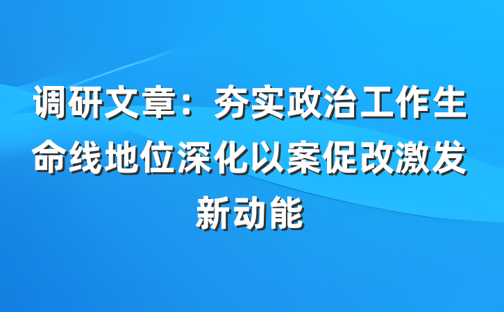 调研文章：夯实政治工作生命线地位深化以案促改激发新动能