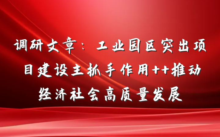 调研文章：工业园区突出项目建设主抓手作用  推动经济社会高质量发展