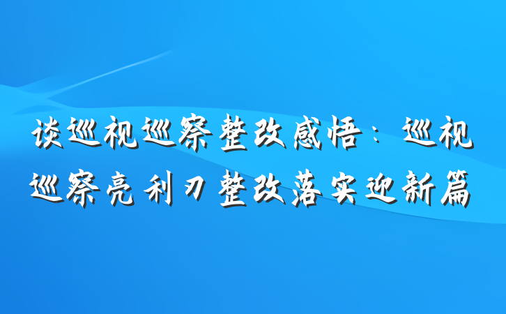 谈巡视巡察整改感悟：巡视巡察亮利刃整改落实迎新篇