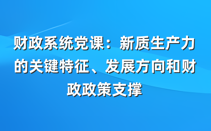 财政系统党课：新质生产力的关键特征、发展方向和财政政策支撑