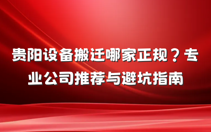 贵阳设备搬迁哪家正规?专业公司推荐与避坑指南