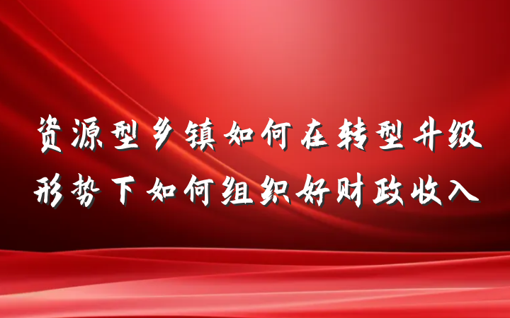 资源型乡镇如何在转型升级形势下如何组织好财政收入