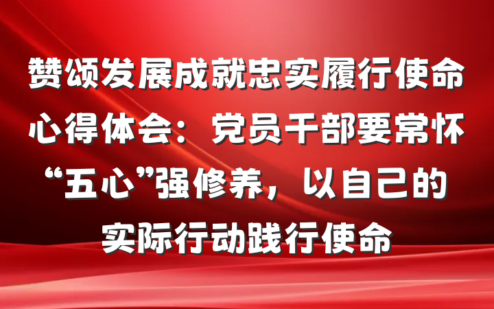 赞颂发展成就忠实履行使命心得体会：党员干部要常怀“五心”强修养，以自己的实际行动践行使命