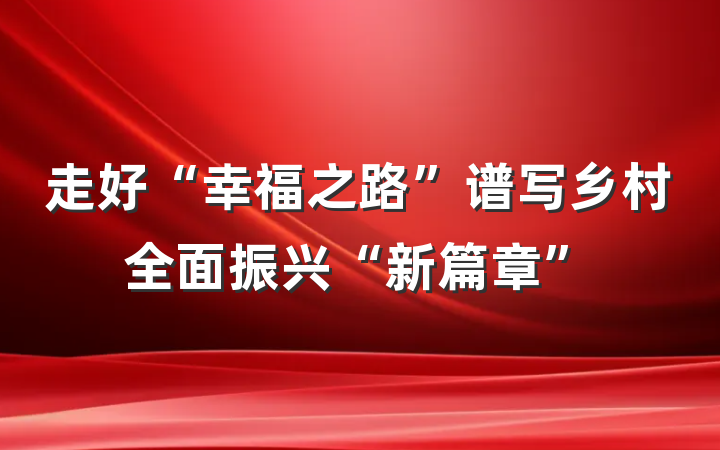 走好“幸福之路”谱写乡村全面振兴“新篇章”