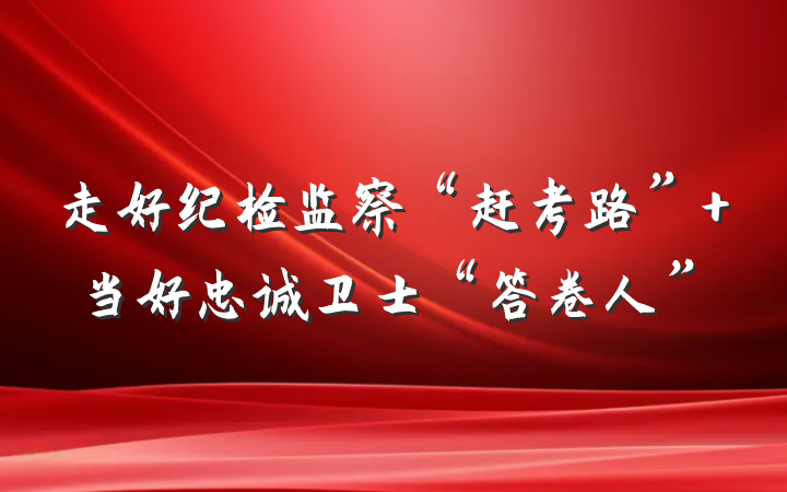走好纪检监察“赶考路” 当好忠诚卫士“答卷人”