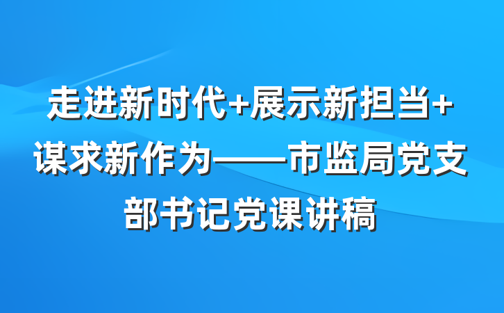 走进新时代 展示新担当 谋求新作为——市监局党支部书记党课讲稿