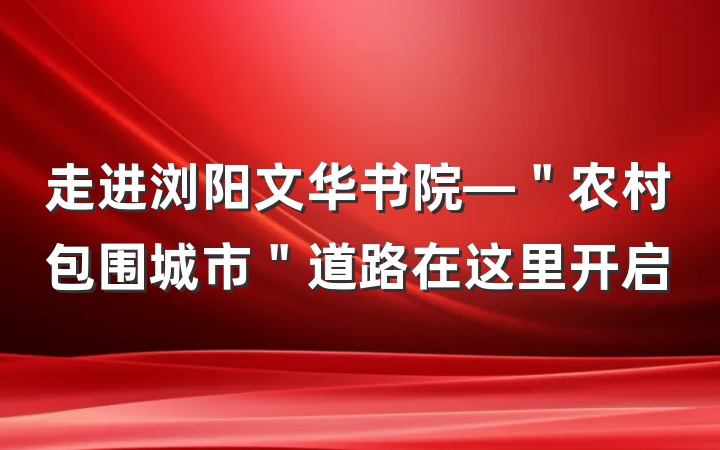 走进浏阳文华书院—＂农村包围城市＂道路在这里开启
