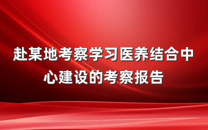赴某地考察学习医养结合中心建设的考察报告
