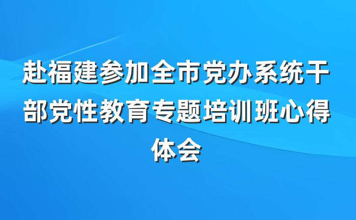 赴福建参加全市党办系统干部党性教育专题培训班心得体会