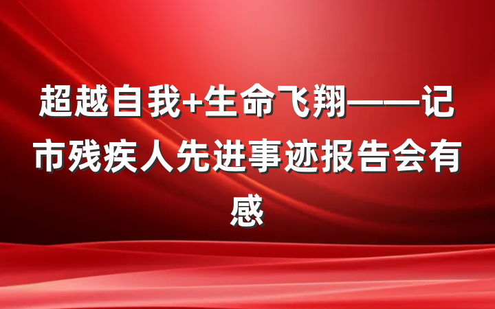 超越自我 生命飞翔——记市残疾人先进事迹报告会有感