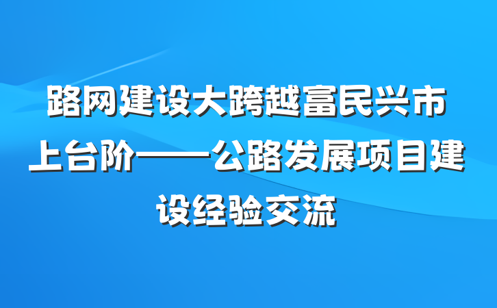 路网建设大跨越　富民兴市上台阶——公路发展项目建设经验交流
