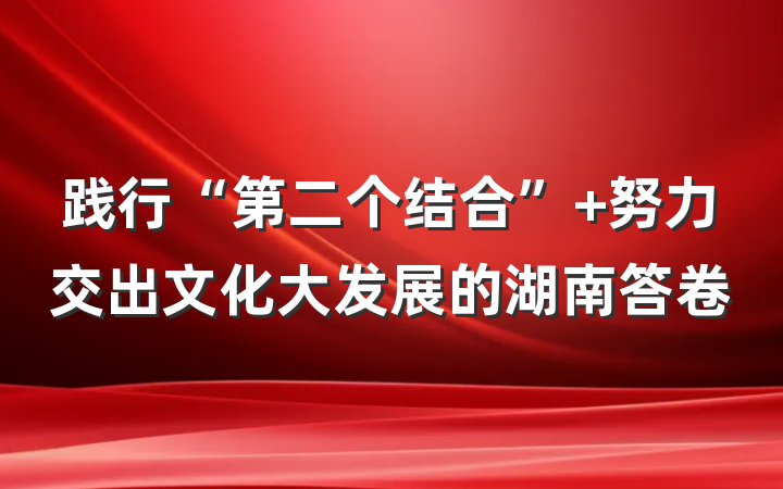 践行“第二个结合” 努力交出文化大发展的湖南答卷
