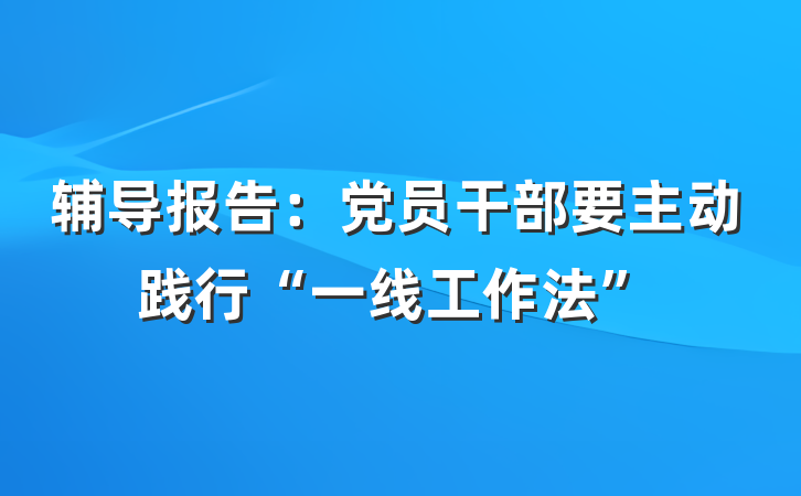 辅导报告：党员干部要主动践行“一线工作法”