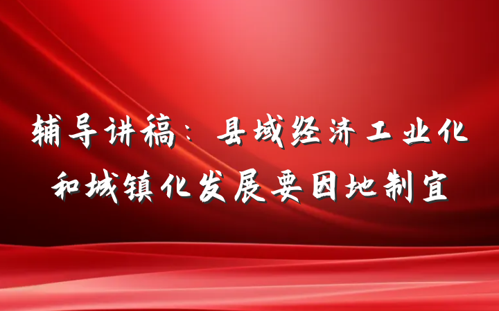 辅导讲稿：县域经济工业化和城镇化发展要因地制宜