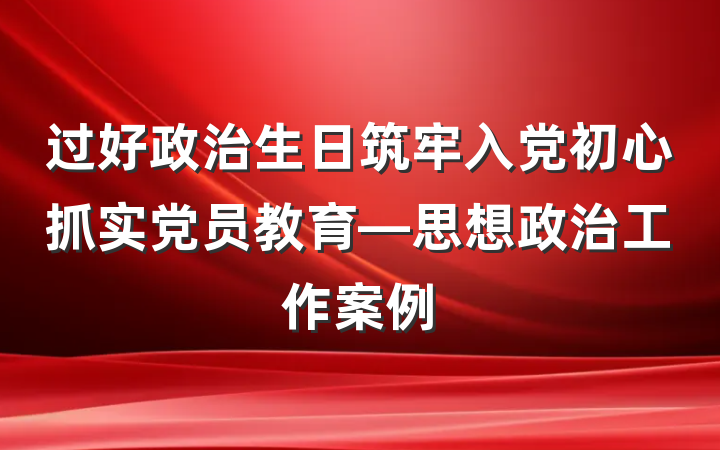 过好政治生日筑牢入党初心抓实党员教育—思想政治工作案例