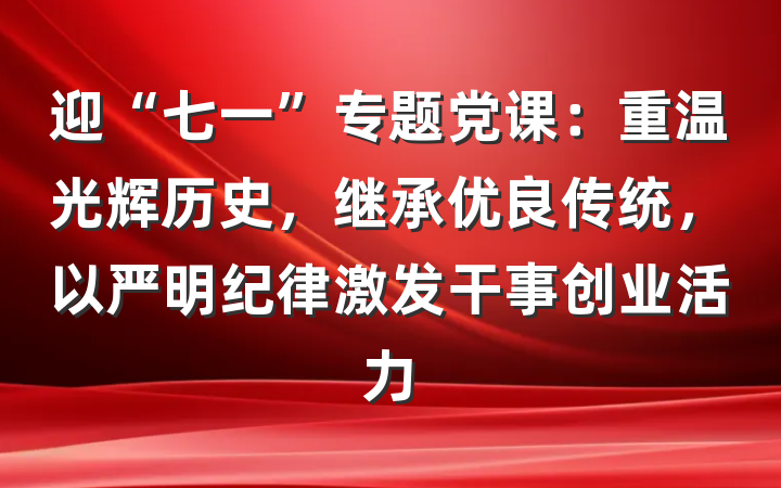 迎“七一”专题党课：重温光辉历史，继承优良传统，以严明纪律激发干事创业活力