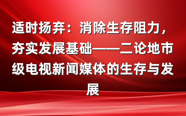适时扬弃：消除生存阻力，夯实发展基础——二论地市级电视新闻媒体的生存与发展