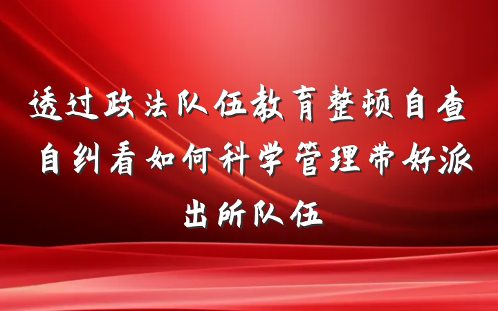 透过政法队伍教育整顿自查自纠看如何科学管理带好派出所队伍