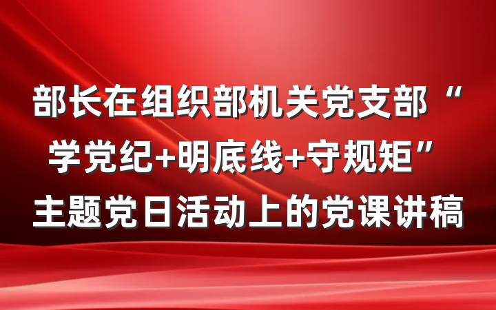 部长在组织部机关党支部“学党纪 明底线 守规矩”主题党日活动上的党课讲稿