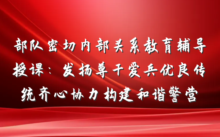 部队密切内部关系教育辅导授课：发扬尊干爱兵优良传统齐心协力构建和谐警营