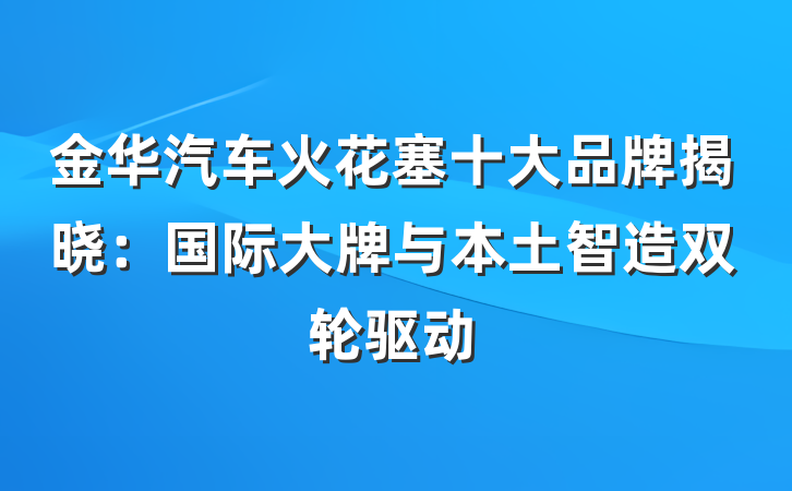 金华汽车火花塞十大品牌揭晓：国际大牌与本土智造双轮驱动