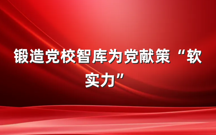 锻造党校智库为党献策“软实力”