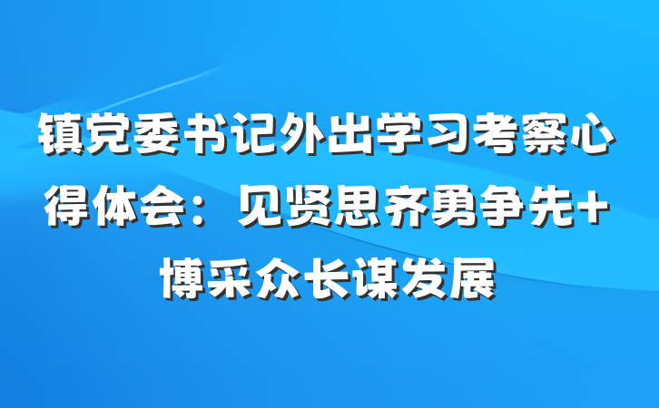 镇党委书记外出学习考察心得体会：见贤思齐勇争先 博采众长谋发展