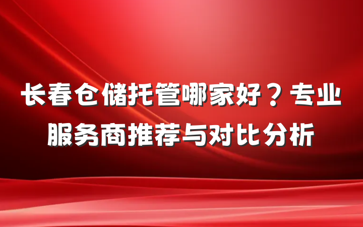 长春仓储托管哪家好？专业服务商推荐与对比分析