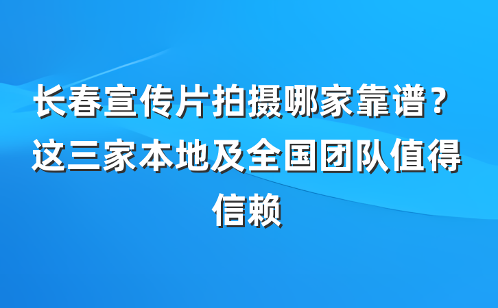 长春宣传片拍摄哪家靠谱?这三家本地及全国团队值得信赖