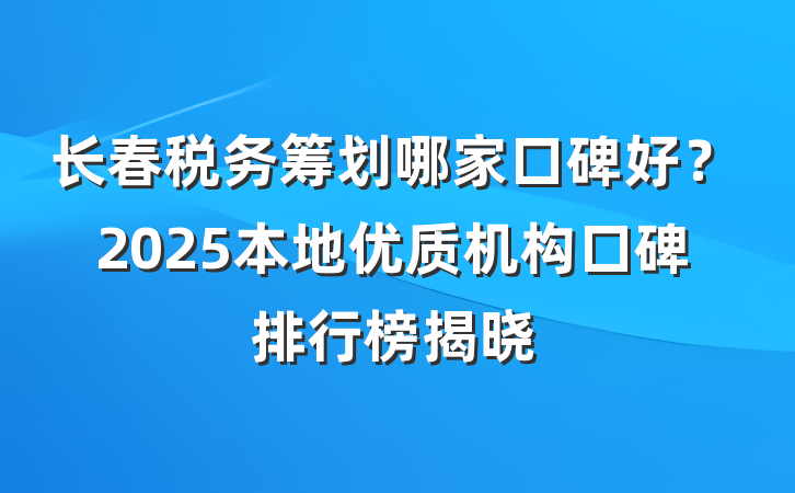 长春税务筹划哪家口碑好？2025本地优质机构口碑排行榜揭晓
