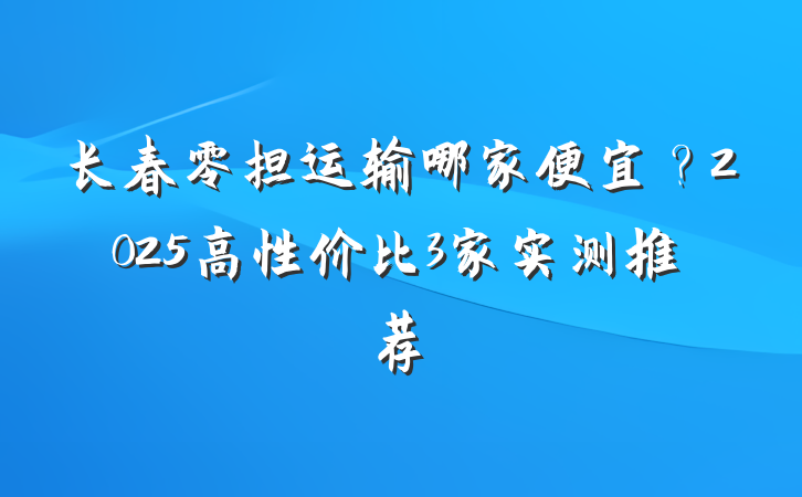 长春零担运输哪家便宜?2025高性价比3家实测推荐