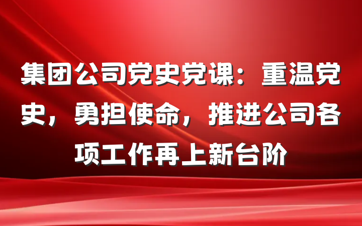 集团公司党史党课：重温党史，勇担使命，推进公司各项工作再上新台阶
