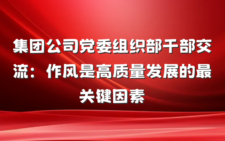 集团公司党委组织部干部交流：作风是高质量发展的最关键因素