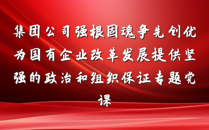 集团公司强根固魂争先创优为国有企业改革发展提供坚强的政治和组织保证专题党课
