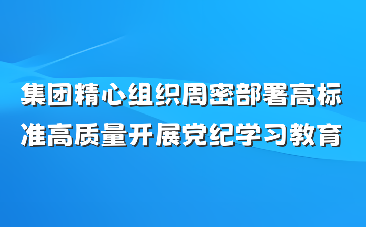 集团精心组织周密部署高标准高质量开展党纪学习教育