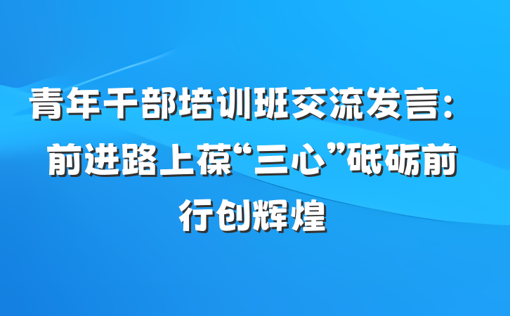 青年干部培训班交流发言：前进路上葆“三心”砥砺前行创辉煌