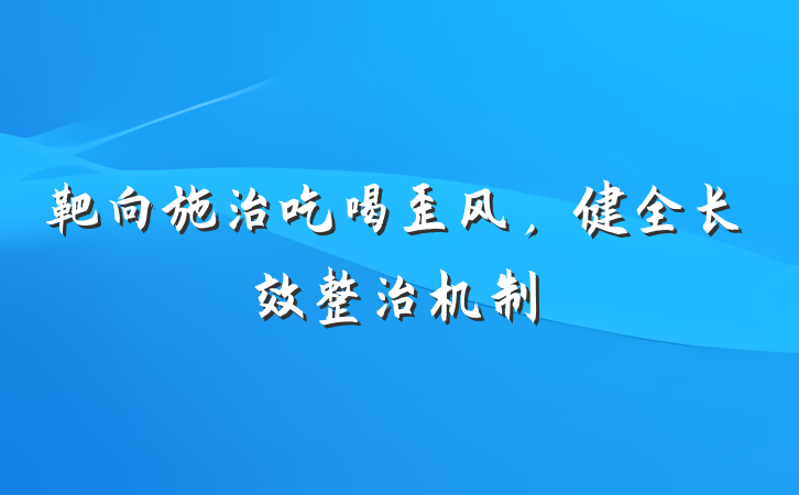 靶向施治吃喝歪风，健全长效整治机制