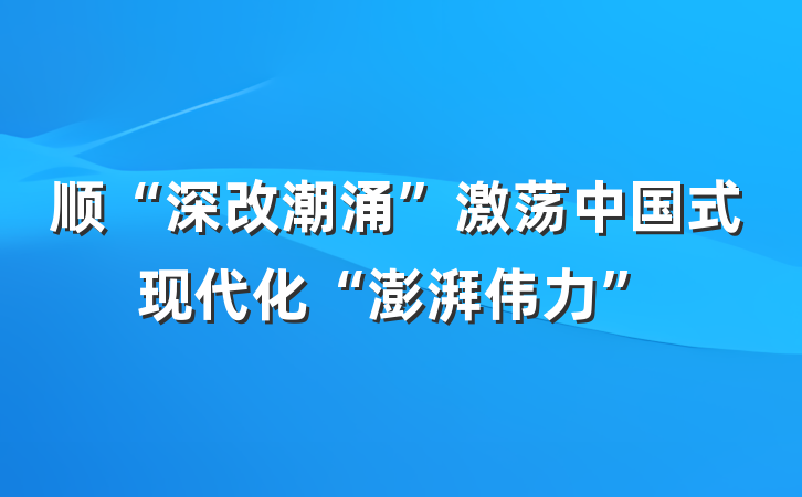 顺“深改潮涌”激荡中国式现代化“澎湃伟力”