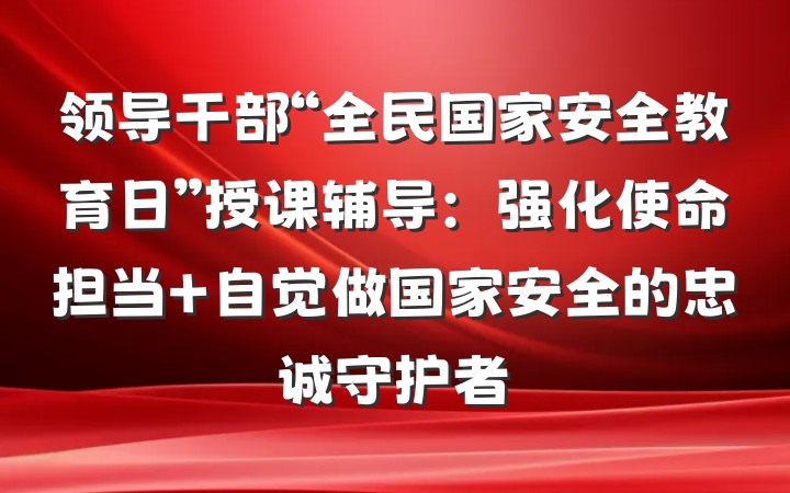 领导干部“全民国家安全教育日”授课辅导：强化使命担当 自觉做国家安全的忠诚守护者
