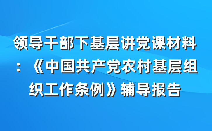 领导干部下基层讲党课材料：《中国共产党农村基层组织工作条例》辅导报告