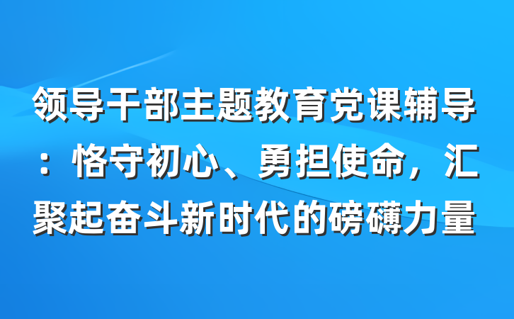 领导干部主题教育党课辅导：恪守初心、勇担使命，汇聚起奋斗新时代的磅礴力量