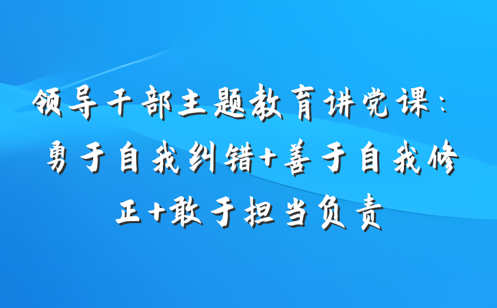 领导干部主题教育讲党课：勇于自我纠错 善于自我修正 敢于担当负责