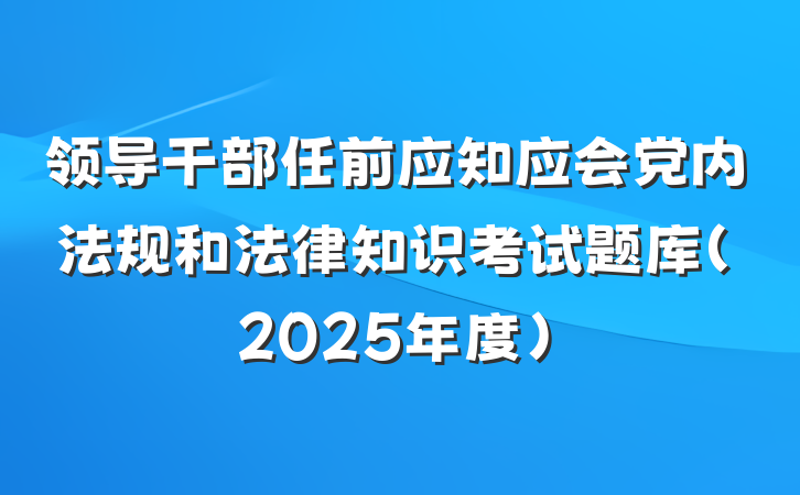 领导干部任前应知应会党内法规和法律知识考试题库（2025年度）