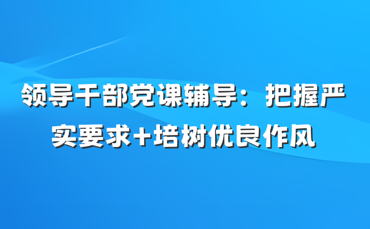 领导干部党课辅导：把握严实要求 培树优良作风