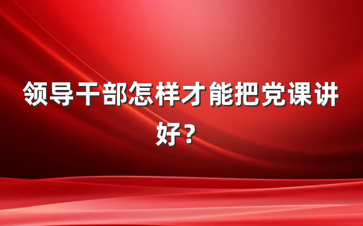 领导干部怎样才能把党课讲好？